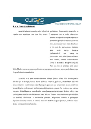 1.3. A Educação Infantil
A existência de uma educação infantil de qualidade é fundamental para todas as
escolas que trabalham com esta faixa etária. É necessário que se tenha educadores
prontos a superar qualquer espécie de
problemas presentes em sua docência,
pois, existem diversos tipos de alunos
e, no caso dos que estamos tratando
aqui neste curso, torna-se
indispensável que todos os
professores, mas principalmente os da
área infantil, tenham conhecimentos
sobre os distúrbios de aprendizagem.
Para os pais de crianças com essas
dificuldades, torna-se mais complicado reparar esses problemas sem o apoio da escola e
de profissionais capacitados.
A escola e os pais devem caminhar sempre juntos, afinal é na instituição de
ensino que a criança passa a maior parte do tempo e, por isso, ela também deve ter
conhecimentos e ambientes específicos para pessoas que apresentam esses distúrbios,
contando com profissionais também especializados no assunto. Ao perceber que o aluno
encontra dificuldades no aprendizado, a escola deve avisar aos pais desde o início, para
que se possa buscar um diagnóstico mais preciso. Caso o aluno continue apresentando
os mesmos resultados, é necessário procurar psiquiatras infantis e pedagogos
especializados no assunto. A criança precisará de todo o apoio possível, tanto da escola
como em seu ambiente familiar.
 