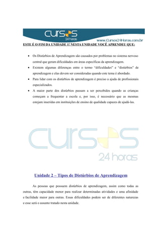 ESTE É O FIM DA UNIDADE 1! NESTA UNIDADE VOCÊ APRENDEU QUE:
• Os Distúrbios de Aprendizagem são causados por problemas no sistema nervoso
central que geram dificuldades em áreas específicas da aprendizagem.
• Existem algumas diferenças entre o termo “dificuldades” e “distúrbios” de
aprendizagem e elas devem ser consideradas quando este tema é abordado.
• Para lidar com os distúrbios de aprendizagem é preciso a ajuda de profissionais
especializados.
• A maior parte dos distúrbios passam a ser percebidos quando as crianças
começam a frequentar a escola e, por isso, é necessário que as mesmas
estejam inseridas em instituições de ensino de qualidade capazes de ajudá-las.
Unidade 2 – Tipos de Distúrbios de Aprendizagem
As pessoas que possuem distúrbios de aprendizagem, assim como todas as
outras, têm capacidade menor para realizar determinadas atividades e uma afinidade
e facilidade maior para outras. Essas dificuldades podem ser de diferentes naturezas
e esse será o assunto tratado nesta unidade.
 