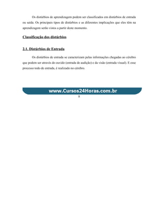 Os distúrbios de aprendizagem podem ser classificados em distúrbios de entrada
ou saída. Os principais tipos de distúrbios e as diferentes implicações que eles têm na
aprendizagem serão vistos a partir deste momento.
Classificação dos distúrbios
2.1. Distúrbios de Entrada
Os distúrbios de entrada se caracterizam pelas informações chegadas ao cérebro
que podem ser através do ouvido (entrada de audição) e da visão (entrada visual). E esse
processo todo de entrada, é realizado no cérebro.
8
 