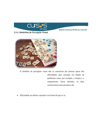 2.1.1. Distúrbios de Percepção Visual
O distúrbio de percepção visual não se caracteriza por pessoas quem têm
dificuldades para enxergar em função de
problemas como, por exemplo, a miopia e o
astigmatismo. Nesse distúrbio, as duas
características mais presentes são:
• Dificuldade em definir a posição e/ou forma do que se vê
 