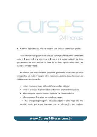 • A entrada de informação pode ser recebida com letras ao contrário ou giradas
Essas características podem fazer com que a criança confunda letras semelhantes
como o b com o d, o g com o q, o f com o v e outras variações de letras
que possuem um som parecido na hora de se dizer alguma coisa como, por
exemplo, em faca = vaca.
As crianças têm esses distúrbios detectados geralmente na fase em que estão
começando a ler, escrever e copiar letras e desenhos. Algumas das dificuldades que
elas costumam apresentar são:
• Leitura (trocam as linhas na hora da leitura, pulam palavras)
• Erros na avaliação de profundidade (esbarram o tempo todo nas coisas)
• Não conseguem entender direita e esquerda, em cima e em baixo
• Não conseguem determinar sua posição no espaço
• Não conseguem participar de atividades esportivas como pegar uma bola
ou pular corda, por serem inseguras com as informações que recebem.
9
 