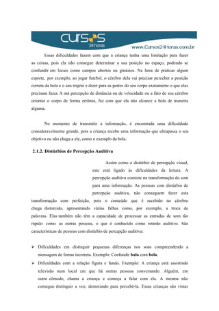 Essas dificuldades fazem com que a criança tenha uma limitação para fazer
as coisas, pois ela não consegue determinar a sua posição no espaço, podendo se
confundir em locais como campos abertos ou ginásios. Na hora de praticar algum
esporte, por exemplo, ao jogar futebol, o cérebro dela vai precisar perceber a posição
correta da bola e o seu trajeto e dizer para as partes do seu corpo exatamente o que elas
precisam fazer. A má percepção de distância ou de velocidade ou a fato de seu cérebro
orientar o corpo de forma errônea, faz com que ela não alcance a bola de maneira
alguma.
No momento de transmitir a informação, é encontrada uma dificuldade
consideravelmente grande, pois a criança recebe uma informação que ultrapassa o seu
objetivo ou não chega a ele, como o exemplo da bola.
2.1.2. Distúrbios de Percepção Auditiva
Assim como o distúrbio de percepção visual,
este está ligado às dificuldades da leitura. A
percepção auditiva consiste na transformação do som
para uma informação. As pessoas com distúrbio de
percepção auditiva, não conseguem fazer esta
transformação com perfeição, pois o conteúdo que é recebido no cérebro
chega distorcido, apresentando várias falhas como, por exemplo, a troca de
palavras. Elas também não têm a capacidade de processar as entradas de som tão
rápido como as outras pessoas, o que é conhecido como retardo auditivo. São
características de pessoas com distúrbio de percepção auditiva:
 Dificuldades em distinguir pequenas diferenças nos sons compreendendo a
mensagem de forma incorreta. Exemplo: Confundir bala com bola.
 Dificuldades com a relação figura e fundo. Exemplo: A criança está assistindo
televisão num local em que há outras pessoas conversando. Alguém, em
outro cômodo, chama a criança e começa a falar com ela. A mesma não
consegue distinguir a voz, demorando para percebê-la. Essas crianças são vistas
 