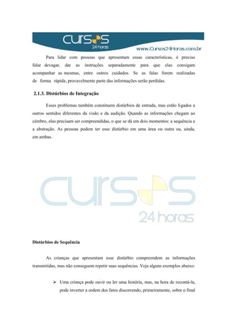 Para lidar com pessoas que apresentam essas características, é preciso
falar devagar, dar as instruções separadamente para que elas consigam
acompanhar as mesmas, entre outros cuidados. Se as falas forem realizadas
de forma rápida, provavelmente parte das informações serão perdidas.
2.1.3. Distúrbios de Integração
Esses problemas também constituem distúrbios de entrada, mas estão ligados a
outros sentidos diferentes da visão e da audição. Quando as informações chegam ao
cérebro, elas precisam ser compreendidas, o que se dá em dois momentos: a sequência e
a abstração. As pessoas podem ter esse distúrbio em uma área ou outra ou, ainda,
em ambas.
Distúrbios de Sequência
As crianças que apresentam esse distúrbio compreendem as informações
transmitidas, mas não conseguem repetir suas sequências. Veja alguns exemplos abaixo:
 Uma criança pode ouvir ou ler uma história, mas, na hora de recontá-la,
pode inverter a ordem dos fatos discorrendo, primeiramente, sobre o final
 