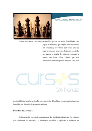 Pessoas com essas características também podem encontrar dificuldades com
jogos de tabuleiro que exijam um movimento
em sequência; ao colocar cada coisa em seu
lugar arrumando uma mesa de jantar, ou, ainda,
ao realizar a grafia de palavras, trocando a
ordem das letras. Uma criança que tem
dificuldade em dar sequência ao que é visto, tem
um distúrbio de sequência visual e outra que tenha dificuldade em dar sequência ao que
é ouvido, tem distúrbio de sequência auditiva.
Distúrbios de Abstração
A abstração diz respeito à capacidade de dar significados às coisas. Em crianças
com distúrbios de abstração, e informação recebida é registrada e colocada na
 