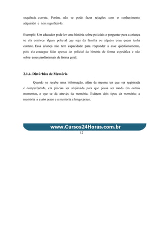 sequência correta. Porém, não se pode fazer relações com o conhecimento
adquirido e nem significá-lo.
Exemplo: Um educador pode ler uma história sobre policiais e perguntar para a criança
se ela conhece algum policial que seja da família ou alguém com quem tenha
contato. Essa criança não tem capacidade para responder a esse questionamento,
pois ela consegue falar apenas do policial da história de forma específica e não
sobre esses profissionais de forma geral.
2.1.4. Distúrbios de Memória
Quando se recebe uma informação, além da mesma ter que ser registrada
e compreendida, ela precisa ser arquivada para que possa ser usada em outros
momentos, o que se dá através da memória. Existem dois tipos de memória: a
memória a curto prazo e a memória a longo prazo.
12
 