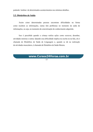 podendo lembrar de determinados acontecimentos nos mínimos detalhes.
2.2. Distúrbios de Saída
Assim como determinadas pessoas encontram dificuldades na forma
como recebem as informações, outras têm problemas no momento da saída de
informações, ou seja, no momento de concretização do conhecimento adquirido.
Isso é percebido quando a criança realiza ações como escrever, desenhar,
atividades motoras e outras. Quando essa dificuldade implica na escrita ou na fala, ela é
chamada de Distúrbios de Saída de Linguagem e, quando se dá na realização
de atividades musculares, é chamada de Distúrbios de Saída Motora.
13
 