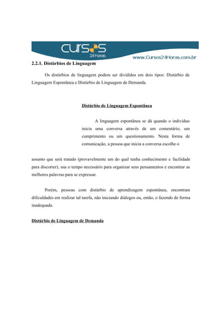 2.2.1. Distúrbios de Linguagem
Os distúrbios de linguagem podem ser divididos em dois tipos: Distúrbio de
Linguagem Espontânea e Distúrbio de Linguagem de Demanda.
Distúrbio de Linguagem Espontânea
A linguagem espontânea se dá quando o indivíduo
inicia uma conversa através de um comentário, um
cumprimento ou um questionamento. Nesta forma de
comunicação, a pessoa que inicia a conversa escolhe o
assunto que será tratado (provavelmente um do qual tenha conhecimento e facilidade
para discorrer), usa o tempo necessário para organizar seus pensamentos e encontrar as
melhores palavras para se expressar.
Porém, pessoas com distúrbio de aprendizagem espontânea, encontram
dificuldades em realizar tal tarefa, não iniciando diálogos ou, então, o fazendo de forma
inadequada.
Distúrbio de Linguagem de Demanda
 