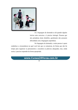Já a linguagem de demanda se dá quando alguém
iniciou uma conversa e é preciso interagir. Pessoas que
são portadoras deste distúrbio, geralmente não possuem
dificuldade com a linguagem espontânea.
Na linguagem de demanda, a outra pessoa é quem
estabelece a circunstância na qual você tem que se comunicar, de forma que não há
tempo para organizar os pensamentos e encontrar as palavras adequadas, mas, ainda
assim, é preciso responder de forma apropriada.
14
 
