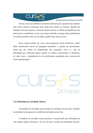 Pessoas com esses problemas costumam pedir para que a pergunta seja repetida,
pois, dessa maneira, conseguem mais tempo para pensar na resposta. Quando são
forçadas a dar uma resposta, o fazem de maneira confusa e é difícil acompanhá-las. Isso
pode parecer contraditório, já que este mesmo indivíduo consegue falar perfeitamente
em outros momentos como, por exemplo, quando inicia uma conversa.
Essas crianças podem ser vistas como preguiçosas pelos professores, afinal,
falam normalmente através da linguagem espontânea e, quando são questionadas,
dizem que não sabem ou simplesmente não respondem. Esse é o tipo de
dificuldade que é detectada apenas quando se conhece minimamente os distúrbios,
de onde nasce a importância de se ter profissionais capacitados para o processo de
ensino-aprendizagem.
2.2.2 Distúrbios de Atividade Motora
Os distúrbios de atividade motora podem ser divididos em dois tipos: distúrbio
de atividade motora grosseira e distúrbio de atividade motora fina.
O distúrbio de atividade motora grosseira é caracterizado pela dificuldade de
usar grandes grupos musculares. Ele faz com que a criança seja desajeitada fazendo-
 