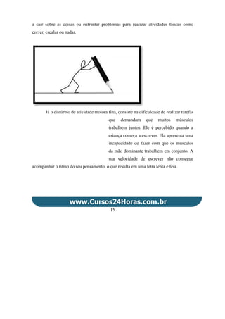 a cair sobre as coisas ou enfrentar problemas para realizar atividades físicas como
correr, escalar ou nadar.
Já o distúrbio de atividade motora fina, consiste na dificuldade de realizar tarefas
que demandam que muitos músculos
trabalhem juntos. Ele é percebido quando a
criança começa a escrever. Ela apresenta uma
incapacidade de fazer com que os músculos
da mão dominante trabalhem em conjunto. A
sua velocidade de escrever não consegue
acompanhar o ritmo do seu pensamento, o que resulta em uma letra lenta e feia.
15
 