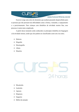 Escrever exige uma série de elementos que acabam passando despercebidos para
as pessoas que não possuem tais dificuldades como a forma, o tamanho, o espaçamento
e o posicionamento. Para crianças com distúrbios de atividade motora fina, esse
processo é muito mais complicado.
A partir desse momento serão conhecidos os principais distúrbios de linguagem
e de atividade motora, sendo que eles podem ser classificados como um e/ou outro.
 Dislexia
 Disgrafia
 Disortografia
 Afasia
 Disartria
 Discalculia
 Acalculia
 Apraxia
 Dispraxia
 Gagueira
 Déficit de atenção
 