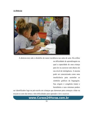 A) Dislexia
A dislexia tem sido o distúrbio de maior incidência nas salas de aula. Ela reflete
na dificuldade de aprendizagem na
qual a capacidade de uma criança
para ler ou escrever está abaixo do
seu nível de inteligência. A mesma
pode ser caracterizada como uma
insuficiência para assimilar os
símbolos gráficos da linguagem.
Sua origem é congênita (nata) e
hereditária e seus sintomas podem
ser identificados logo na pré-escola em crianças que demoram para começar a falar ou
trocam os sons das letras e têm dificuldades para aprender a ler e escrever.
16
 