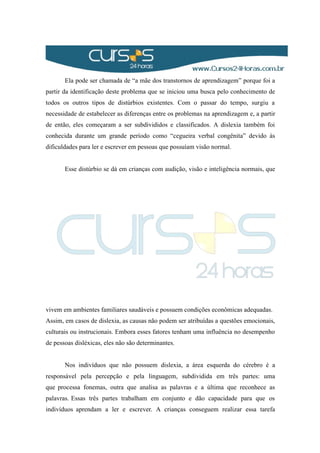 Ela pode ser chamada de “a mãe dos transtornos de aprendizagem” porque foi a
partir da identificação deste problema que se iniciou uma busca pelo conhecimento de
todos os outros tipos de distúrbios existentes. Com o passar do tempo, surgiu a
necessidade de estabelecer as diferenças entre os problemas na aprendizagem e, a partir
de então, eles começaram a ser subdivididos e classificados. A dislexia também foi
conhecida durante um grande período como “cegueira verbal congênita” devido às
dificuldades para ler e escrever em pessoas que possuíam visão normal.
Esse distúrbio se dá em crianças com audição, visão e inteligência normais, que
vivem em ambientes familiares saudáveis e possuem condições econômicas adequadas.
Assim, em casos de dislexia, as causas não podem ser atribuídas a questões emocionais,
culturais ou instrucionais. Embora esses fatores tenham uma influência no desempenho
de pessoas disléxicas, eles não são determinantes.
Nos indivíduos que não possuem dislexia, a área esquerda do cérebro é a
responsável pela percepção e pela linguagem, subdividida em três partes: uma
que processa fonemas, outra que analisa as palavras e a última que reconhece as
palavras. Essas três partes trabalham em conjunto e dão capacidade para que os
indivíduos aprendam a ler e escrever. A crianças conseguem realizar essa tarefa
 