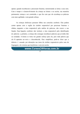 apenas quando reconhecem e processam fonemas, memorizando as letras e seus sons.
Com o tempo e o desenvolvimento da criança na leitura e na escrita, sua memória
permanente começa a ser construída, o que faz com que ela reconheça as palavras
com mais agilidade e sem grande esforço.
As crianças disléxicas possuem falhas nas conexões cerebrais. Elas podem
contar apenas com a região do cérebro responsável por processar fonemas e
sílabas, enquanto a área responsável pela análise de palavras, não exerce a sua
função. Suas ligações cerebrais não incluem a área responsável pela identificação
de palavras e, portanto, a criança não consegue reconhecer palavras que já tenha lido
ou estudado. A leitura se torna um grande esforço para ela, pois toda palavra que
ela lê aparenta ser nova e desconhecida. Para simplificar, pode-se dizer que a
dislexia é causada por alterações nas áreas do cérebro responsáveis pelos sons da
linguagem e do sistema que transforma o som em escrita.
17
 