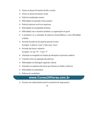  Atraso no desenvolvimento da fala e escrita
 Atraso no desenvolvimento visual
 Falta de coordenação motora
 Dificuldade em aprender rimas/canções
 Falta de interesse em livros impressos
 Dificuldade em acompanhar histórias
 Dificuldade com a memória imediata e a organização em geral
 A pronúncia ou a soletração de palavras monossilábicas é uma dificuldade
evidente
 Inversão de palavras de maneira parcial ou total
Exemplo: A palavra “casa” é lida como “saca”.
 Inversão das letras e números
Exemplo: “p” por “b”; “3 por “5”
 Alteração na ortografia em função de alterações no processo auditivo
 Cometem erros na separação das palavras
 Dificuldades em distinguir esquerda e direita
 Alteração na sequência das letras que formam as sílabas e palavras
 Dificuldades na matemática
 Pobreza de vocabulário
 Escassez de conhecimentos prévios (memória de longo prazo)
18
 