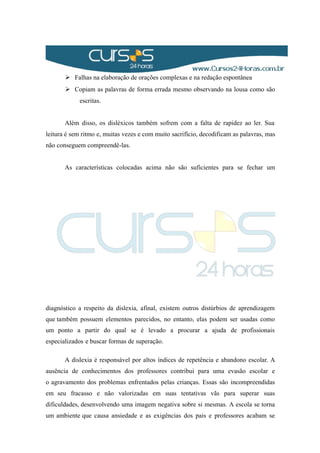  Falhas na elaboração de orações complexas e na redação espontânea
 Copiam as palavras de forma errada mesmo observando na lousa como são
escritas.
Além disso, os disléxicos também sofrem com a falta de rapidez ao ler. Sua
leitura é sem ritmo e, muitas vezes e com muito sacrifício, decodificam as palavras, mas
não conseguem compreendê-las.
As características colocadas acima não são suficientes para se fechar um
diagnóstico a respeito da dislexia, afinal, existem outros distúrbios de aprendizagem
que também possuem elementos parecidos, no entanto, elas podem ser usadas como
um ponto a partir do qual se é levado a procurar a ajuda de profissionais
especializados e buscar formas de superação.
A dislexia é responsável por altos índices de repetência e abandono escolar. A
ausência de conhecimentos dos professores contribui para uma evasão escolar e
o agravamento dos problemas enfrentados pelas crianças. Essas são incompreendidas
em seu fracasso e não valorizadas em suas tentativas vãs para superar suas
dificuldades, desenvolvendo uma imagem negativa sobre si mesmas. A escola se torna
um ambiente que causa ansiedade e as exigências dos pais e professores acabam se
 