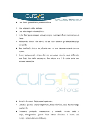  Usar folhas quadriculadas para matemática.
 Usar letras com várias texturas.
 Usar máscara para leitura de texto.
 Evitar dizer que a criança é lenta, preguiçosa ou compará-la aos outros alunos da
classe.
 Não forçar a criança a ler em voz alta em classe a menos que demonstre desejo
em fazê-lo.
 Suas habilidades devem ser julgadas mais em suas respostas orais do que nas
escritas.
 Sempre que possível, a criança deve ser encorajada a repetir o que foi lhe dito
para fazer, isto inclui mensagens. Sua própria voz é de muita ajuda para
melhorar a memória.
 Revisões devem ser frequentes e importantes.
 Copiar do quadro é sempre um problema, tente evitar isso, ou dê-lhe mais tempo
para fazê-lo.
 Demonstre paciência, compreensão e amizade durante todo o
tempo, principalmente quando você estiver ensinando a alunos que
possam ser considerados disléxicos.
 