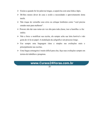  Ensine-a quando for ler palavras longas, a separá-las com uma linha a lápis.
 Dê-lhes menos dever de casa e avalie a necessidade e aproveitamento desta
tarefa.
 Não risque de vermelho seus erros ou coloque lembretes como “você precisa
estudar mais para melhorar”.
 Procure não dar suas notas em voz alta para toda classe, isso a humilha e a faz
infeliz.
 Não a force a modificar sua escrita, ela sempre acha sua letra horrível e não
gosta de vê-la no papel. A modulação da caligrafia é um processo longo.
 Use sempre uma linguagem clara e simples nas avaliações orais e
principalmente nas escritas.
 Uma língua estrangeira é muito difícil para elas, faça suas avaliações sempre em
termos de trabalhos e pesquisas.
20
 