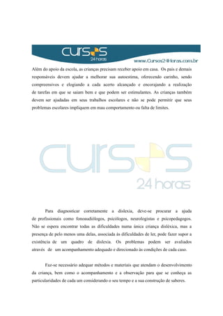 Além do apoio da escola, as crianças precisam receber apoio em casa. Os pais e demais
responsáveis devem ajudar a melhorar sua autoestima, oferecendo carinho, sendo
compreensivos e elogiando a cada acerto alcançado e encorajando a realização
de tarefas em que se saiam bem e que podem ser estimulantes. As crianças também
devem ser ajudadas em seus trabalhos escolares e não se pode permitir que seus
problemas escolares impliquem em mau comportamento ou falta de limites.
Para diagnosticar corretamente a dislexia, deve-se procurar a ajuda
de profissionais como fonoaudiólogos, psicólogos, neurologistas e psicopedagogos.
Não se espera encontrar todas as dificuldades numa única criança disléxica, mas a
presença de pelo menos uma delas, associada às dificuldades de ler, pode fazer supor a
existência de um quadro de dislexia. Os problemas podem ser avaliados
através de um acompanhamento adequado e direcionado às condições de cada caso.
Faz-se necessário adequar métodos e materiais que atendam o desenvolvimento
da criança, bem como o acompanhamento e a observação para que se conheça as
particularidades de cada um considerando o seu tempo e a sua construção de saberes.
 