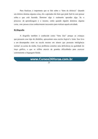 Para finalizar, é importante que se fale sobre o “dom da dislexia”. Quando
um dislexo domina alguma coisa, ele a aprendeu tão bem que pode fazê-lo sem pensar
sobre o que está fazendo. Dominar algo é realmente aprender algo. Se o
processo de aprendizagem é o mesmo, então quando alguém dominou alguma
coisa, esta pessoa criou conhecimento necessário para realizar aquela atividade.
B) Disgrafia
A disgrafia também é conhecida como “letra feia” porque as crianças
que possuem esse tipo de distúrbio, apresentam uma escrita ilegível e lenta. Isso leva
a um desempenho ruim na escola mesmo em alunos que possuem inteligência
normal ou acima da média. Esse problema constitui uma deficiência na qualidade do
traço gráfico, o que se reflete através de grandes dificuldades para escrever
corretamente a linguagem falada.
21
 