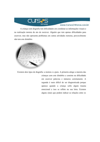A criança com disgrafia tem dificuldades em coordenar as informações visuais e
na realização motora do ato de escrever. Alguém que tem apenas dificuldades para
escrever, mas não apresenta problemas em outras atividades motoras, provavelmente
não tem este distúrbio.
Existem dois tipos de disgrafia: a motora e a pura. A primeira atinge a maioria das
crianças com este distúrbio e consiste na dificuldade
em escrever palavras e números corretamente. A
segunda é mais difícil de ser diagnosticada porque
aparece quando a criança sofre algum trauma
emocional e isso se reflete na sua letra. Existem
alguns sinais que podem indicar as relações entre os
 