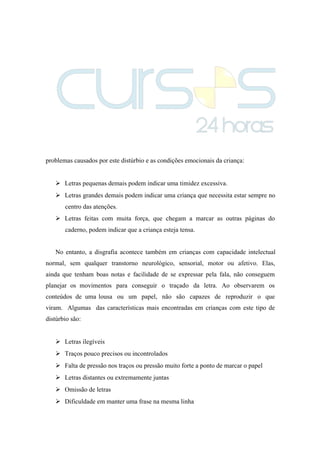 problemas causados por este distúrbio e as condições emocionais da criança:
 Letras pequenas demais podem indicar uma timidez excessiva.
 Letras grandes demais podem indicar uma criança que necessita estar sempre no
centro das atenções.
 Letras feitas com muita força, que chegam a marcar as outras páginas do
caderno, podem indicar que a criança esteja tensa.
No entanto, a disgrafia acontece também em crianças com capacidade intelectual
normal, sem qualquer transtorno neurológico, sensorial, motor ou afetivo. Elas,
ainda que tenham boas notas e facilidade de se expressar pela fala, não conseguem
planejar os movimentos para conseguir o traçado da letra. Ao observarem os
conteúdos de uma lousa ou um papel, não são capazes de reproduzir o que
viram. Algumas das características mais encontradas em crianças com este tipo de
distúrbio são:
 Letras ilegíveis
 Traços pouco precisos ou incontrolados
 Falta de pressão nos traços ou pressão muito forte a ponto de marcar o papel
 Letras distantes ou extremamente juntas
 Omissão de letras
 Dificuldade em manter uma frase na mesma linha
 