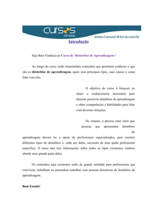 Introdução
Seja Bem Vindo(a) ao Curso de Distúrbios de Aprendizagem !
Ao longo do curso serão transmitidos conteúdos que permitem conhecer o que
são os distúrbios de aprendizagem, quais seus principais tipos, suas causas e como
lidar com eles.
O objetivo do curso é fornecer ao
aluno o conhecimento necessário para
detectar possíveis distúrbios de aprendizagem
e obter competências e habilidades para lidar
com diversas situações.
No entanto, é preciso estar claro que
pessoas que apresentam distúrbios
de
aprendizagem devem ter o apoio de profissionais especializados, pois existem
diferentes tipos de distúrbios e, cada um deles, necessita de uma ajuda profissional
específica. O curso não traz informações sobre todos os tipos existentes, embora
aborde uma grande parte deles.
Os conteúdos aqui existentes serão de grande utilidade para profissionais que
convivem, trabalham ou pretendem trabalhar com pessoas detentoras de distúrbios de
aprendizagem.
Bom Estudo!
 