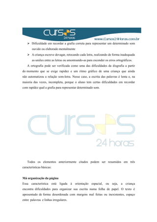  Dificuldade em recordar a grafia correta para representar um determinado som
ouvido ou elaborado mentalmente
 A criança escreve devagar, retocando cada letra, realizando de forma inadequada
as uniões entre as letras ou amontoando-as para esconder os erros ortográficos.
A ortografia pode ser verificada como uma das dificuldades da disgrafia a partir
do momento que se exige rapidez e um ritmo gráfico de uma criança que ainda
não automatizou a relação som-letra. Nesse caso, a escrita das palavras é lenta e, na
maioria das vezes, incompleta, porque o aluno tem certas dificuldades em recordar
com rapidez qual a grafia para representar determinado som.
Todos os elementos anteriormente citados podem ser resumidos em três
características básicas:
Má organização da página
Essa característica está ligada à orientação espacial, ou seja, a criança
encontra dificuldades para organizar sua escrita numa folha de papel. O texto é
apresentado de forma desordenada com margens mal feitas ou inexistentes, espaço
entre palavras e linhas irregulares.
 