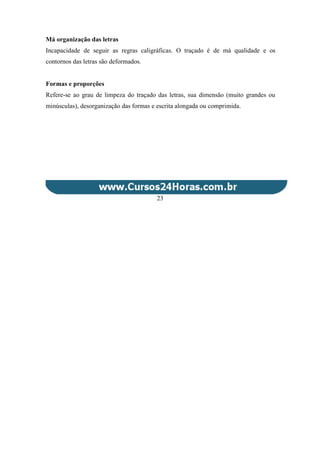 Má organização das letras
Incapacidade de seguir as regras caligráficas. O traçado é de má qualidade e os
contornos das letras são deformados.
Formas e proporções
Refere-se ao grau de limpeza do traçado das letras, sua dimensão (muito grandes ou
minúsculas), desorganização das formas e escrita alongada ou comprimida.
23
 