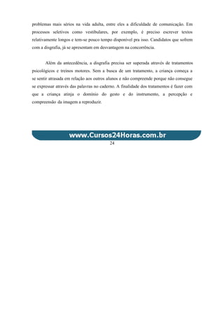problemas mais sérios na vida adulta, entre eles a dificuldade de comunicação. Em
processos seletivos como vestibulares, por exemplo, é preciso escrever textos
relativamente longos e tem-se pouco tempo disponível pra isso. Candidatos que sofrem
com a disgrafia, já se apresentam em desvantagem na concorrência.
Além da antecedência, a disgrafia precisa ser superada através de tratamentos
psicológicos e treinos motores. Sem a busca de um tratamento, a criança começa a
se sentir atrasada em relação aos outros alunos e não compreende porque não consegue
se expressar através das palavras no caderno. A finalidade dos tratamentos é fazer com
que a criança atinja o domínio do gesto e do instrumento, a percepção e
compreensão da imagem a reproduzir.
24
 