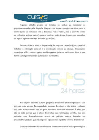 Algumas atitudes podem ser tomadas no sentido de minimizar os
problemas causados pela disgrafia. Pode-se citar como exemplo exercícios como o
ombro (como os realizados com o brinquedo “vai e vem”), para o cotovelo (como
os realizados ao jogar peteca), para os punhos e mãos (como brincar com massinhas
ou argilas e pintar com lápis de cor ou giz de cera).
Deve-se destacar ainda a importância dos esportes. Através deles é possível
trabalhar a orientação espacial e a coordenação motora da criança. Brincadeiras
como jogar vôlei, xadrez e peteca também podem ajudar na melhora da letra, já que
fazem a criança usar as mãos e planejar os movimentos.
Não se pode descartar o papel que pais e professores têm nesse processo. Eles
precisam estar cientes das capacidades motoras da criança e não exigir resultados
que estão acima daqueles que ela pode apresentar num dado momento. É claro que
não se pode esperar que o aluno desenvolva suas habilidades sozinho, mas sim
estimular esse desenvolvimento através de práticas motoras baseadas em
crescimentos graduais que exijam pouco a pouco mais rapidez e controle do ato motor.
O desenvolvimento do controle motor é uma característica básica para atingir a
 