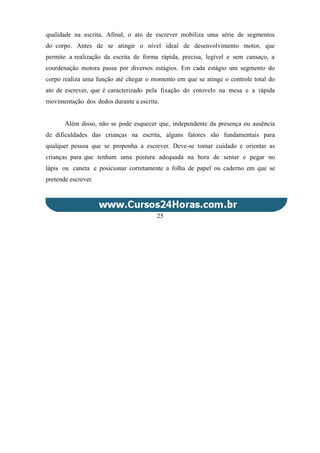 qualidade na escrita. Afinal, o ato de escrever mobiliza uma série de segmentos
do corpo. Antes de se atingir o nível ideal de desenvolvimento motor, que
permite a realização da escrita de forma rápida, precisa, legível e sem cansaço, a
coordenação motora passa por diversos estágios. Em cada estágio um segmento do
corpo realiza uma função até chegar o momento em que se atinge o controle total do
ato de escrever, que é caracterizado pela fixação do cotovelo na mesa e a rápida
movimentação dos dedos durante a escrita.
Além disso, não se pode esquecer que, independente da presença ou ausência
de dificuldades das crianças na escrita, alguns fatores são fundamentais para
qualquer pessoa que se proponha a escrever. Deve-se tomar cuidado e orientar as
crianças para que tenham uma postura adequada na hora de sentar e pegar no
lápis ou caneta e posicionar corretamente a folha de papel ou caderno em que se
pretende escrever.
25
 