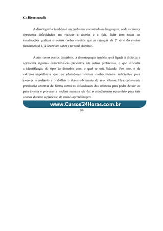 C) Disortografia
A disortografia também é um problema encontrado na linguagem, onde a criança
apresenta dificuldades em realizar a escrita e a fala, lidar com todas as
sinalizações gráficas e outros conhecimentos que as crianças da 2ª série do ensino
fundamental I, já deveriam saber e ter total domínio.
Assim como outros distúrbios, a disortogragia também está ligada à dislexia e
apresenta algumas características presentes em outros problemas, o que dificulta
a identificação do tipo de distúrbio com o qual se está lidando. Por isso, é de
extrema importância que os educadores tenham conhecimentos suficientes para
exercer a profissão e trabalhar o desenvolvimento de seus alunos. Eles certamente
precisarão observar de forma atenta as dificuldades das crianças para poder deixar os
pais cientes e procurar a melhor maneira de dar o atendimento necessário para tais
alunos durante o processo de ensino-aprendizagem.
26
 