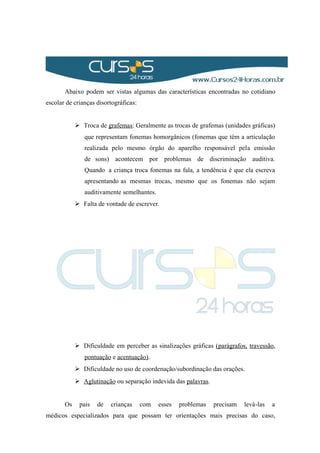 Abaixo podem ser vistas algumas das características encontradas no cotidiano
escolar de crianças disortográficas:
 Troca de grafemas: Geralmente as trocas de grafemas (unidades gráficas)
que representam fonemas homorgânicos (fonemas que têm a articulação
realizada pelo mesmo órgão do aparelho responsável pela emissão
de sons) acontecem por problemas de discriminação auditiva.
Quando a criança troca fonemas na fala, a tendência é que ela escreva
apresentando as mesmas trocas, mesmo que os fonemas não sejam
auditivamente semelhantes.
 Falta de vontade de escrever.
 Dificuldade em perceber as sinalizações gráficas (parágrafos, travessão,
pontuação e acentuação).
 Dificuldade no uso de coordenação/subordinação das orações.
 Aglutinação ou separação indevida das palavras.
Os pais de crianças com esses problemas precisam levá-las a
médicos especializados para que possam ter orientações mais precisas do caso,
 