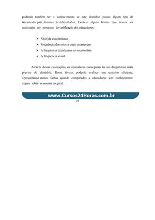 podendo também ter o conhecimento se este distúrbio possui algum tipo de
tratamento para diminuir as dificuldades. Existem alguns fatores que devem ser
analisados no processo de verificação dos educadores:
 Nível de escolaridade
 Frequência dos erros e quais acontecem
 A frequência de palavras no vocabulário
 A frequência visual
Através dessas colocações, os educadores conseguem ter um diagnóstico mais
preciso do distúrbio. Dessa forma, poderão realizar um trabalho eficiente,
apresentando menos falhas quando comparados a educadores sem conhecimento
algum sobre o assunto no geral.
27
 