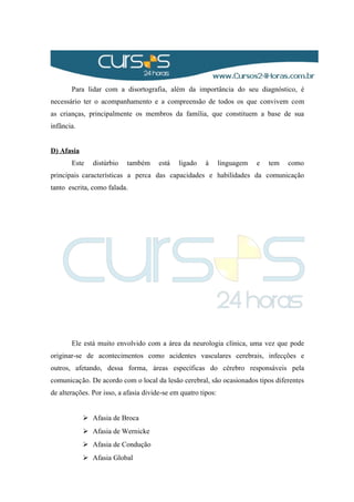 Para lidar com a disortografia, além da importância do seu diagnóstico, é
necessário ter o acompanhamento e a compreensão de todos os que convivem com
as crianças, principalmente os membros da família, que constituem a base de sua
infância.
D) Afasia
Este distúrbio também está ligado à linguagem e tem como
principais características a perca das capacidades e habilidades da comunicação
tanto escrita, como falada.
Ele está muito envolvido com a área da neurologia clínica, uma vez que pode
originar-se de acontecimentos como acidentes vasculares cerebrais, infecções e
outros, afetando, dessa forma, áreas específicas do cérebro responsáveis pela
comunicação. De acordo com o local da lesão cerebral, são ocasionados tipos diferentes
de alterações. Por isso, a afasia divide-se em quatro tipos:
 Afasia de Broca
 Afasia de Wernicke
 Afasia de Condução
 Afasia Global
 