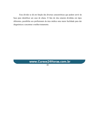 Essa divisão se dá em função das diversas características que podem servir de
base para identificar um caso de afasia. O fato de elas estarem divididas em tipos
diferentes, possibilita aos profissionais da área médica uma maior facilidade para dar
diagnósticos e encontrar o melhor tratamento.
28
 