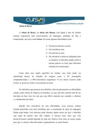 Afasia de Broca
A Afasia de Broca, ou afasia não fluente, está ligada à área do cérebro
humano responsável pelo processamento da linguagem, produção da fala e
compreensão, que tem o nome broca. Ela causa algumas dificuldades como:
 Na área de cálculos e escrita
 Em reconhecer sons
 Em articular os sons
 Em encontrar as palavras adequadas para
as situações. O indivíduo sempre utiliza a
mesma palavra ou frase para diferentes
situações de comunicação.
Como afeta uma região específica do cérebro, essa lesão poder ser
identificada através de métodos de imagem como a TC (tomografia
computadorizada) e a RM (ressonância magnética). O uso desses recursos pode
revelar as possíveis lesões ou assimetrias no local.
Os indivíduos que possuem esse distúrbio, além de apresentarem as dificuldades
citadas, ainda sofrem de fraqueza na hemiface, ou seja, não têm controle total de um
dos lados da face. Isso faz com que seja difícil controlar, por exemplo, a abertura
e o fechamento dos olhos.
Quando têm consciência de suas dificuldades, essas pessoas acabam
ficando deprimidas com mais facilidade, pois a recuperação de parte da linguagem
falada exige tempo. Esse processo pode demorar alguns meses até que o indivíduo
seja capaz de realizar uma fala simples. É preciso estar claro que esse
desenvolvimento também depende de cada um. Pode-se levar mais ou menos tempo
para que se alcance falas abreviadas e, gradualmente, se tornar fluente.
 