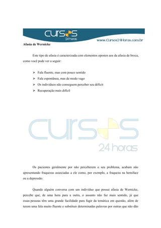 Afasia de Wernicke
Este tipo de afasia é caracterizada com elementos opostos aos da afasia de broca,
como você pode ver a seguir:
 Fala fluente, mas com pouco sentido
 Fala espontânea, mas de modo vago
 Os indivíduos não conseguem perceber seu déficit
 Recuperação mais difícil
Os pacientes geralmente por não perceberem o seu problema, acabam não
apresentando fraquezas associadas a ele como, por exemplo, a fraqueza na hemiface
ou a depressão.
Quando alguém conversa com um indivíduo que possui afasia de Wernicke,
percebe que, de uma hora para a outra, o assunto não faz mais sentido, já que
essas pessoas têm uma grande facilidade para fugir da temática em questão, além de
terem uma fala muito fluente e substituir determinadas palavras por outras que não dão
 