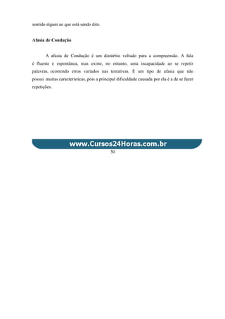 sentido algum ao que está sendo dito.
Afasia de Condução
A afasia de Condução é um distúrbio voltado para a compreensão. A fala
é fluente e espontânea, mas existe, no entanto, uma incapacidade ao se repetir
palavras, ocorrendo erros variados nas tentativas. É um tipo de afasia que não
possui muitas características, pois a principal dificuldade causada por ela é a de se fazer
repetições.
30
 