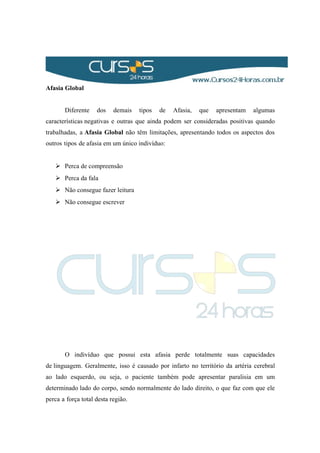 Afasia Global
Diferente dos demais tipos de Afasia, que apresentam algumas
características negativas e outras que ainda podem ser consideradas positivas quando
trabalhadas, a Afasia Global não têm limitações, apresentando todos os aspectos dos
outros tipos de afasia em um único indivíduo:
 Perca de compreensão
 Perca da fala
 Não consegue fazer leitura
 Não consegue escrever
O indivíduo que possui esta afasia perde totalmente suas capacidades
de linguagem. Geralmente, isso é causado por infarto no território da artéria cerebral
ao lado esquerdo, ou seja, o paciente também pode apresentar paralisia em um
determinado lado do corpo, sendo normalmente do lado direito, o que faz com que ele
perca a força total desta região.
 