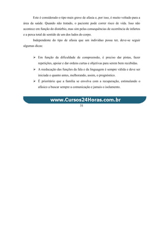 Este é considerado o tipo mais grave de afasia e, por isso, é muito voltado para a
área da saúde. Quando não tratado, o paciente pode correr risco de vida. Isso não
acontece em função do distúrbio, mas sim pelas consequências de ocorrência de infartos
e a perca total de sentido de um dos lados do corpo.
Independente do tipo de afasia que um indivíduo possa ter, deve-se seguir
algumas dicas:
 Em função da dificuldade de compreensão, é preciso dar pistas, fazer
repetições, apoiar e dar ordens curtas e objetivas para serem bem recebidas.
 A reeducação das funções da fala e da linguagem é sempre válida e deve ser
iniciada o quanto antes, melhorando, assim, o prognóstico.
 É prioritário que a família se envolva com a recuperação, estimulando o
afásico a buscar sempre a comunicação e jamais o isolamento.
31
 