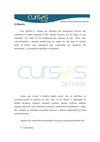 E) Disartria
Esse distúrbio é causado por alterações dos mecanismos nervosos que
coordenam os órgãos responsáveis pela fonação (processo que dá origem ao som
articulado). Isso reflete na má coordenação dos músculos da fala. Assim como
outros distúrbios, a disartria também pode ter origem em uma lesão no cerebelo
(parte do cérebro mais responsável pela coordenação das sequências dos
movimentos e do controle do equilíbrio e da postura).
Lesões que causam a disartria podem nascer com os indivíduos ou
serem provocadas no decorrer de suas vidas. O uso abusivo e prolongado de
bebidas alcoólicas, acidentes vasculares cerebrais, tumores, esclerose múltipla,
ingestão crônica de certas substâncias químicas, características hereditárias e outras,
são exemplos de elementos que podem provocar a disartria independente da faixa
etária das pessoas.
Algumas das características encontradas em pessoas que possuem disartria são:
 Fala pastosa
 