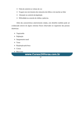  Falta de controle no volume da voz
 Exagero nos movimentos dos músculos dos lábios e do maxilar ao falar
 Alteração no controle da deglutição
 Dificuldade na conexão de sílabas e palavras.
Além das características anteriormente citadas, este distúrbio também pode ser
evidenciado através de alguns sintomas físicos observados no organismo das pessoas
disártricas:
 Taquicardia
 Palpitação
 Sangramento nasal
 Tosse
 Respiração pela boca
 Coriza
 Boca seca
32
 