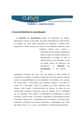 Unidade 1 – Aspectos Gerais
1 O que são Distúrbios de Aprendizagem?
Os distúrbios de aprendizagem podem ser encontrados em crianças,
adolescentes e pessoas na fase adulta. Eles geram dificuldades que estão presentes
no cotidiano da escola sendo enfrentadas por educadores e também pelos
responsáveis e demais pessoas que convivem com indivíduos detentores desses
problemas. Muitas vezes, crianças e
adolescentes têm sua imagem denegrida por
adjetivos como, por exemplo, preguiçosas e
desinteressadas em função da falta de
conhecimentos de seus educadores. Existe
um grande número de professores que
desconhecem os distúrbios de
aprendizagem e não possuem
as
capacidades necessárias para lidar com eles, agindo de forma errônea na
execução do seu trabalho. As próprias crianças são o alvo para explicar o fracasso
escolar e as responsabilidades por não aprenderem são atribuídas a elas mesmas.
Em muitos casos, é desenvolvida uma autoestima negativa e isso pode ser
levado até a vida adulta. Além de prejudicar de forma particular essas
crianças, ainda impede o desenvolvimento do processo de ensino de uma
maneira geral, isentando o sistema de ensino de qualquer erro ou defasagem
em sua qualidade. Para analisar as dificuldades de aprendizagem é preciso
considerar o processo todo e não apenas a capacidade de quem aprende ou deixa
de aprender. Sendo assim, é fundamental que os educadores, de maneira geral,
conheçam os problemas mais comuns relacionados à aprendizagem para saber
agir diante deles ou, ao menos, encaminhá-los a profissionais especializados.
 