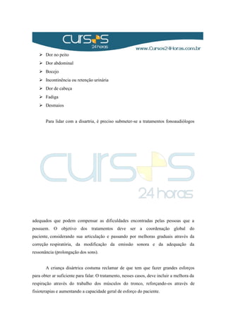  Dor no peito
 Dor abdominal
 Bocejo
 Incontinência ou retenção urinária
 Dor de cabeça
 Fadiga
 Desmaios
Para lidar com a disartria, é preciso submeter-se a tratamentos fonoaudiólogos
adequados que podem compensar as dificuldades encontradas pelas pessoas que a
possuem. O objetivo dos tratamentos deve ser a coordenação global do
paciente, considerando sua articulação e passando por melhoras graduais através da
correção respiratória, da modificação da emissão sonora e da adequação da
ressonância (prolongação dos sons).
A criança disártrica costuma reclamar de que tem que fazer grandes esforços
para obter ar suficiente para falar. O tratamento, nesses casos, deve incluir a melhora da
respiração através do trabalho dos músculos do tronco, reforçando-os através de
fisioterapias e aumentando a capacidade geral de esforço do paciente.
 