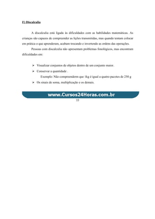 F) Discalculia
A discalculia está ligada às dificuldades com as habilidades matemáticas. As
crianças são capazes de compreender as lições transmitidas, mas quando tentam colocar
em prática o que aprenderam, acabam trocando e invertendo as ordens das operações.
Pessoas com discalculia não apresentam problemas fonológicos, mas encontram
dificuldades em:
 Visualizar conjuntos de objetos dentro de um conjunto maior.
 Conservar a quantidade .
Exemplo: Não compreenderm que 1kg é igual a quatro pacotes de 250 g
 Os sinais de soma, multiplicação e os demais.
33
 