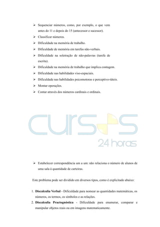  Sequenciar números, como, por exemplo, o que vem
antes do 11 e depois do 15 (antecessor e sucessor).
 Classificar números.
 Dificuldade na memória de trabalho.
 Dificuldade de memória em tarefas não-verbais.
 Dificuldade na soletração de não-palavras (tarefa de
escrita).
 Dificuldade na memória de trabalho que implica contagem.
 Dificuldade nas habilidades viso-espaciais.
 Dificuldade nas habilidades psicomotoras e perceptivo-táteis.
 Montar operações.
 Contar através dos números cardinais e ordinais.
 Estabelecer correspondência um a um: não relaciona o número de alunos de
uma sala à quantidade de carteiras.
Este problema pode ser dividido em diversos tipos, como é explicitado abaixo:
1. Discalculia Verbal - Dificuldade para nomear as quantidades matemáticas, os
números, os termos, os símbolos e as relações.
2. Discalculia Practognóstica - Dificuldade para enumerar, comparar e
manipular objetos reais ou em imagens matematicamente.
 