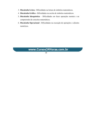 3. Discalculia Léxica - Dificuldades na leitura de símbolos matemáticos.
4. Discalculia Gráfica - Dificuldades na escrita de símbolos matemáticos.
5. Discalculia Ideognóstica – Dificuldades em fazer operações mentais e na
compreensão de conceitos matemáticos.
6. Discalculia Operacional - Dificuldades na execução de operações e cálculos
numéricos.
34
 