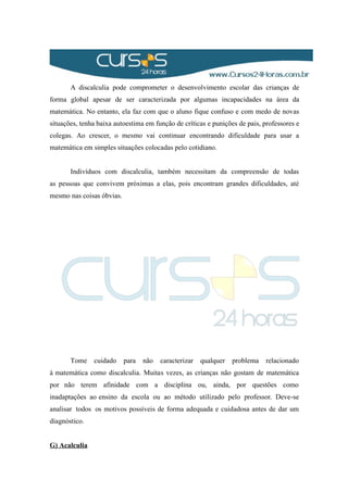 A discalculia pode comprometer o desenvolvimento escolar das crianças de
forma global apesar de ser caracterizada por algumas incapacidades na área da
matemática. No entanto, ela faz com que o aluno fique confuso e com medo de novas
situações, tenha baixa autoestima em função de críticas e punições de pais, professores e
colegas. Ao crescer, o mesmo vai continuar encontrando dificuldade para usar a
matemática em simples situações colocadas pelo cotidiano.
Indivíduos com discalculia, também necessitam da compreensão de todas
as pessoas que convivem próximas a elas, pois encontram grandes dificuldades, até
mesmo nas coisas óbvias.
Tome cuidado para não caracterizar qualquer problema relacionado
à matemática como discalculia. Muitas vezes, as crianças não gostam de matemática
por não terem afinidade com a disciplina ou, ainda, por questões como
inadaptações ao ensino da escola ou ao método utilizado pelo professor. Deve-se
analisar todos os motivos possíveis de forma adequada e cuidadosa antes de dar um
diagnóstico.
G) Acalculia
 